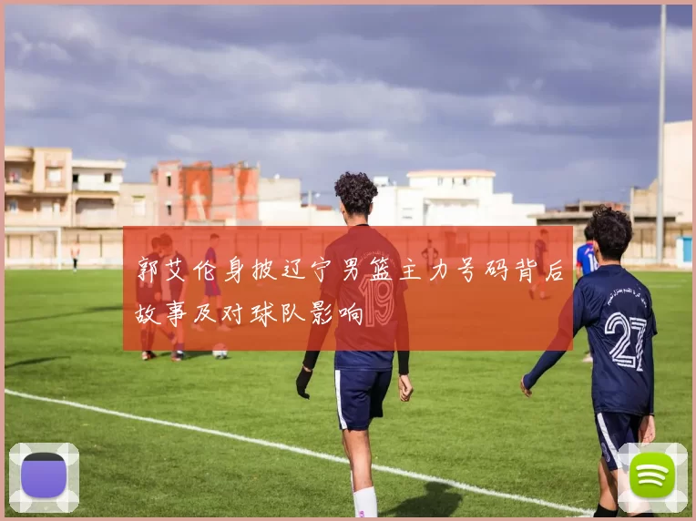 郭艾伦身披辽宁男篮主力号码背后故事及对球队影响