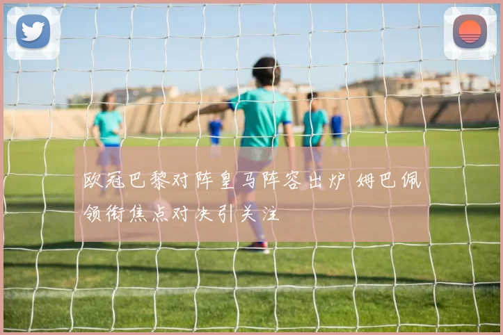 欧冠巴黎对阵皇马阵容出炉 姆巴佩领衔焦点对决引关注