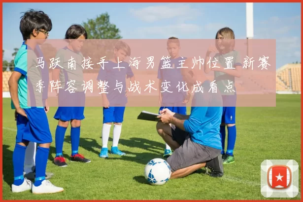 马跃南接手上海男篮主帅位置 新赛季阵容调整与战术变化成看点