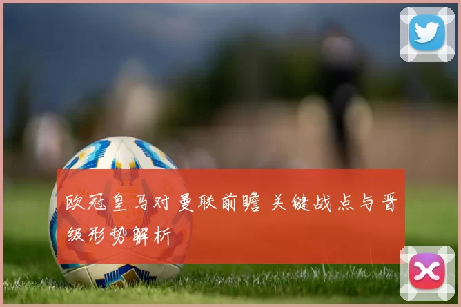 欧冠皇马对曼联前瞻 关键战点与晋级形势解析