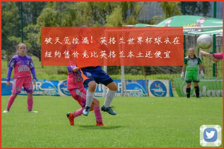 破天荒捡漏！英格兰世界杯球衣在纽约售价竟比英格兰本土还便宜