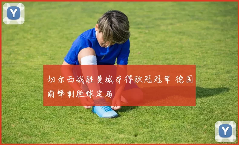 切尔西战胜曼城夺得欧冠冠军 德国前锋制胜球定局