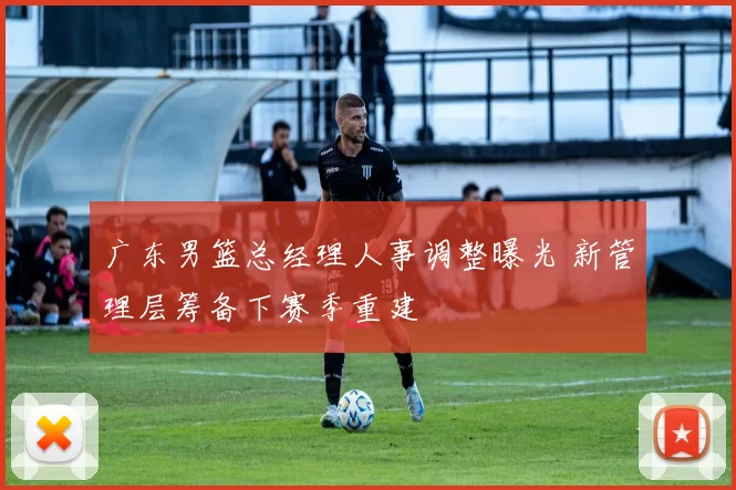 广东男篮总经理人事调整曝光 新管理层筹备下赛季重建