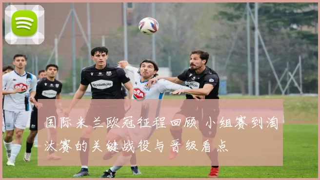 国际米兰欧冠征程回顾 小组赛到淘汰赛的关键战役与晋级看点