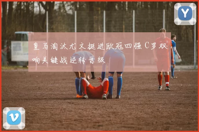 皇马淘汰尤文挺进欧冠四强 C罗双响关键战逆转晋级