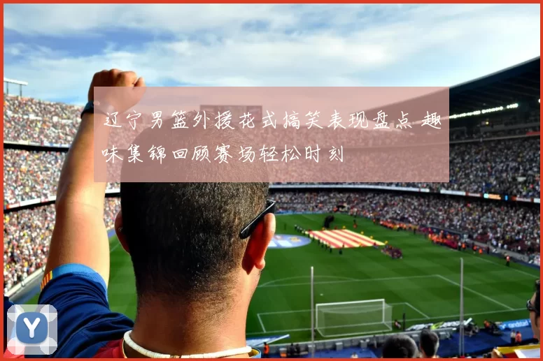 辽宁男篮外援花式搞笑表现盘点 趣味集锦回顾赛场轻松时刻