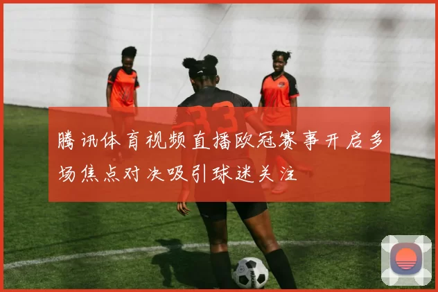 腾讯体育视频直播欧冠赛事开启多场焦点对决吸引球迷关注