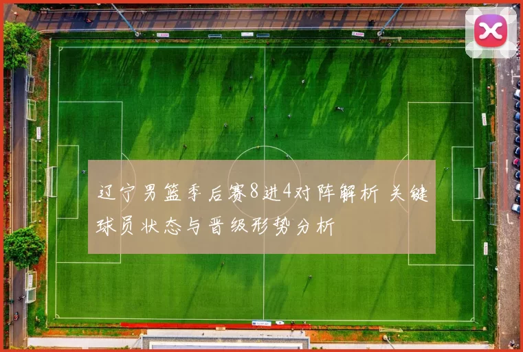 辽宁男篮季后赛8进4对阵解析 关键球员状态与晋级形势分析