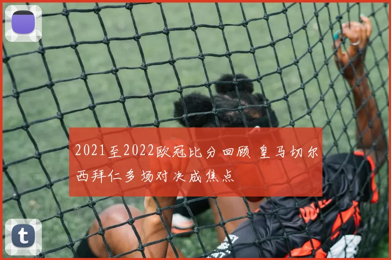 2021至2022欧冠比分回顾 皇马切尔西拜仁多场对决成焦点