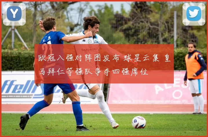 欧冠八强对阵图发布 球星云集 皇马拜仁等强队争夺四强席位