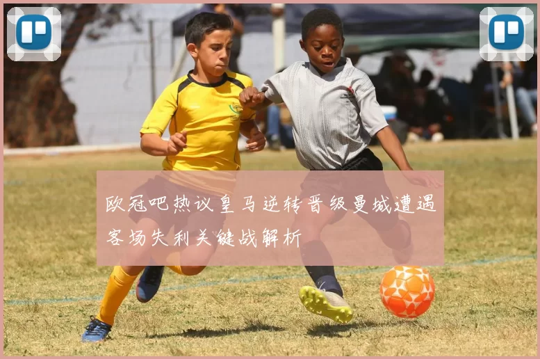 欧冠吧热议皇马逆转晋级曼城遭遇客场失利关键战解析