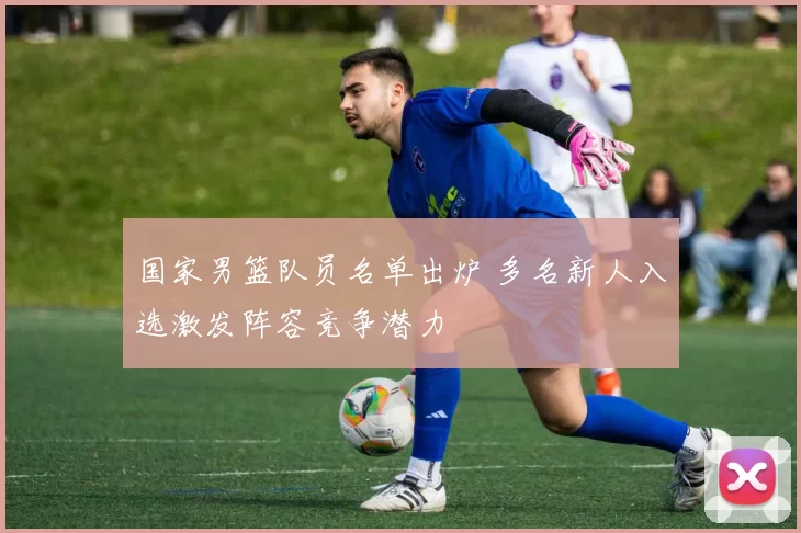 国家男篮队员名单出炉 多名新人入选激发阵容竞争潜力