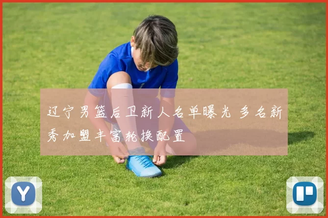 辽宁男篮后卫新人名单曝光 多名新秀加盟丰富轮换配置