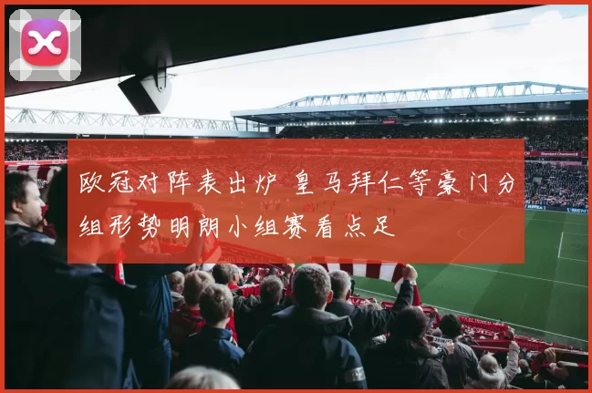 欧冠对阵表出炉 皇马拜仁等豪门分组形势明朗小组赛看点足