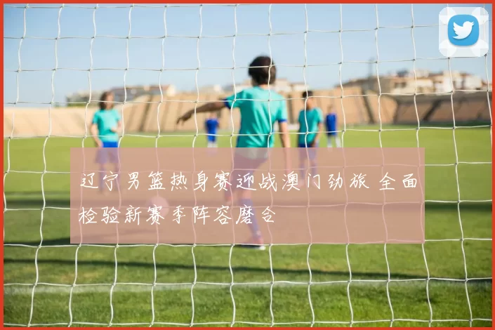 辽宁男篮热身赛迎战澳门劲旅 全面检验新赛季阵容磨合