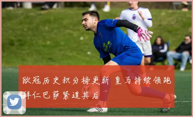 欧冠历史积分榜更新 皇马持续领跑拜仁巴萨紧追其后