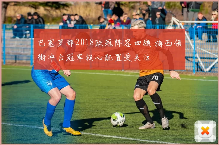 巴塞罗那2018欧冠阵容回顾 梅西领衔冲击冠军核心配置受关注