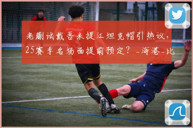 老蒯试戴吾米提江坦克帽引热议,25赛季名场面提前预定?_海港_比赛_防守