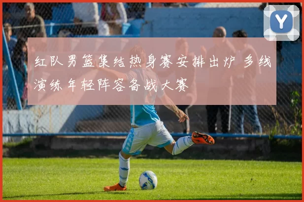 红队男篮集结热身赛安排出炉 多线演练年轻阵容备战大赛