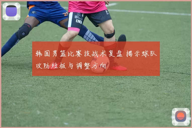 韩国男篮比赛技战术复盘 揭示球队攻防短板与调整方向