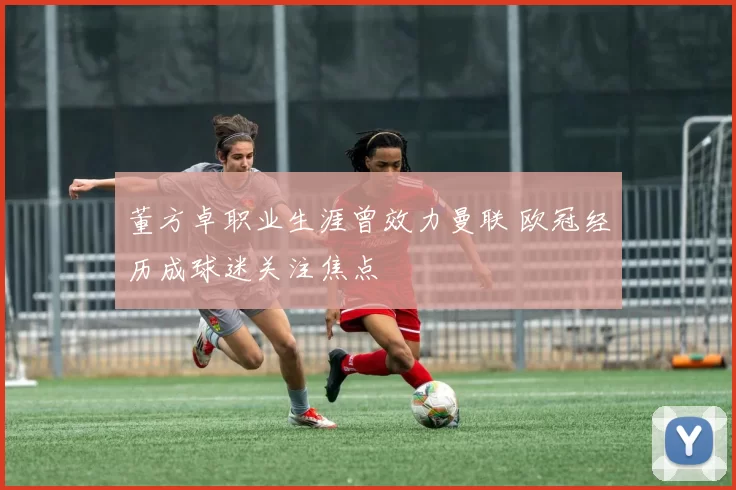 董方卓职业生涯曾效力曼联 欧冠经历成球迷关注焦点