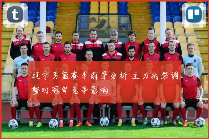 辽宁男篮赛季前景分析 主力构架调整对冠军竞争影响