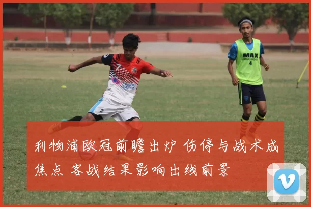 利物浦欧冠前瞻出炉 伤停与战术成焦点 客战结果影响出线前景