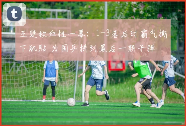 王楚钦血性一幕：1-3落后时霸气撕下肌贴 为国乒拼到最后一颗子弹