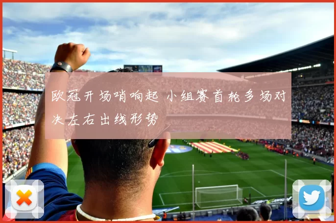 欧冠开场哨响起 小组赛首轮多场对决左右出线形势