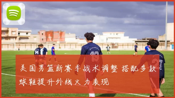 美国男篮新赛季战术调整 搭配多款球鞋提升外线火力表现