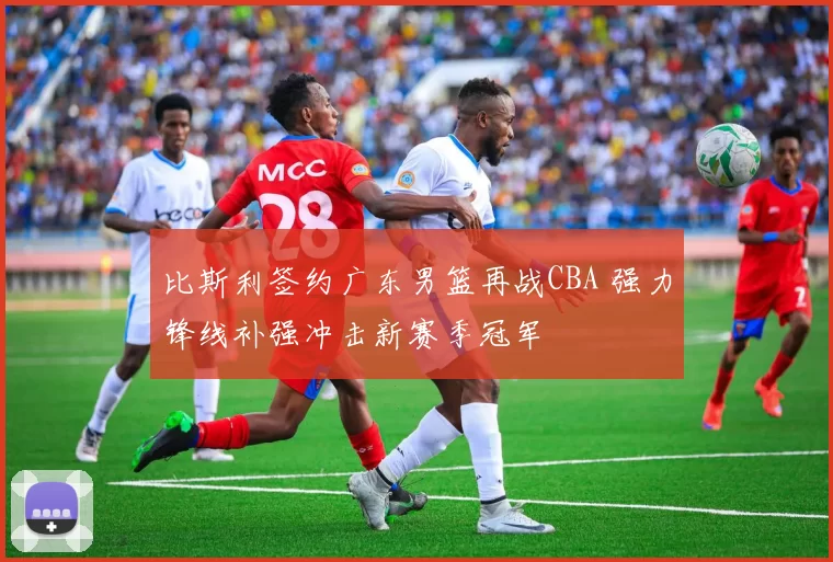 比斯利签约广东男篮再战CBA 强力锋线补强冲击新赛季冠军