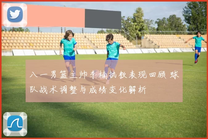 八一男篮主帅李楠执教表现回顾 球队战术调整与成绩变化解析