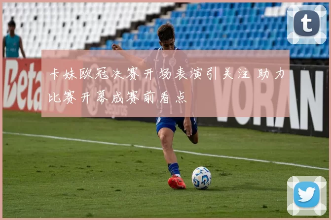卡妹欧冠决赛开场表演引关注 助力比赛开幕成赛前看点
