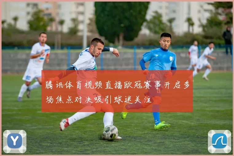 腾讯体育视频直播欧冠赛事开启多场焦点对决吸引球迷关注