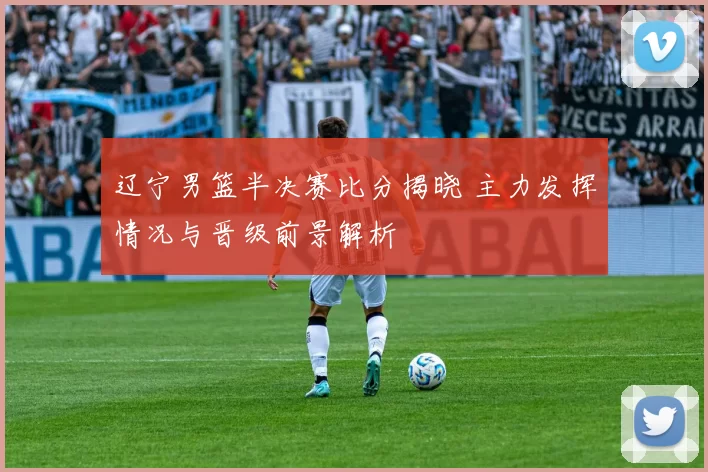 辽宁男篮半决赛比分揭晓 主力发挥情况与晋级前景解析