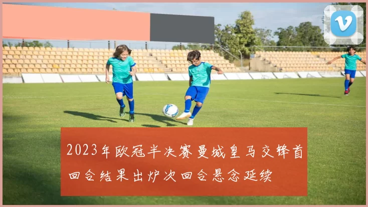 2023年欧冠半决赛曼城皇马交锋首回合结果出炉次回合悬念延续