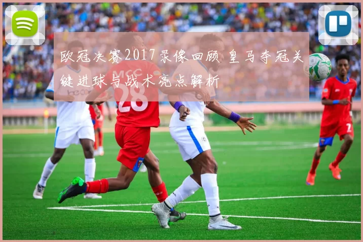 欧冠决赛2017录像回顾 皇马夺冠关键进球与战术亮点解析