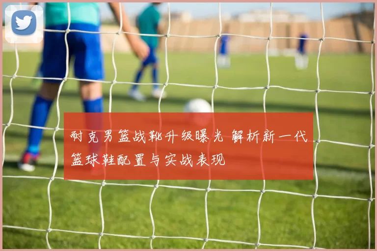 耐克男篮战靴升级曝光 解析新一代篮球鞋配置与实战表现