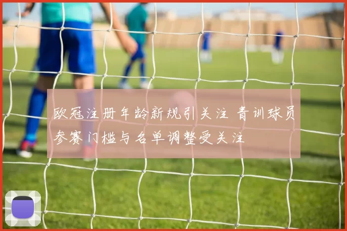 欧冠注册年龄新规引关注 青训球员参赛门槛与名单调整受关注
