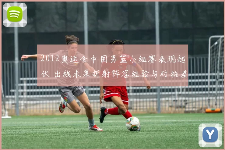 2012奥运会中国男篮小组赛表现起伏 出线未果折射阵容经验与对抗差距