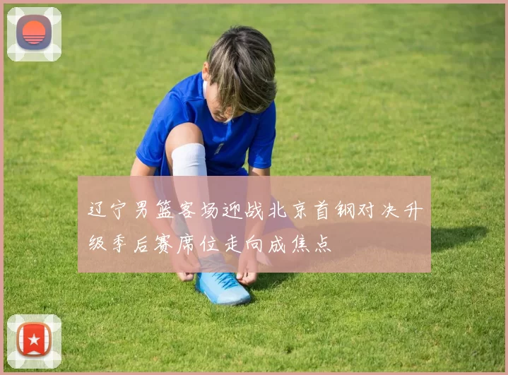 辽宁男篮客场迎战北京首钢对决升级季后赛席位走向成焦点