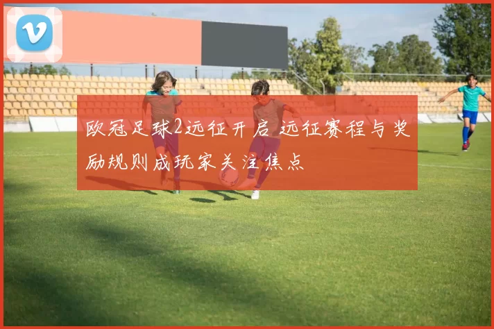 欧冠足球2远征开启 远征赛程与奖励规则成玩家关注焦点