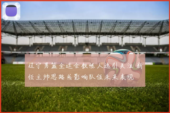 辽宁男篮全运会教练人选引关注 新任主帅思路或影响队伍未来表现