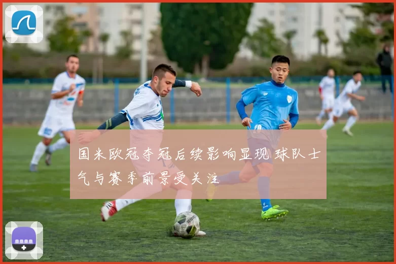 国米欧冠夺冠后续影响显现 球队士气与赛季前景受关注