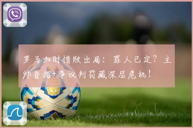 罗马加时惜败出局：罪人已定？主帅昏招+争议判罚藏深层危机！