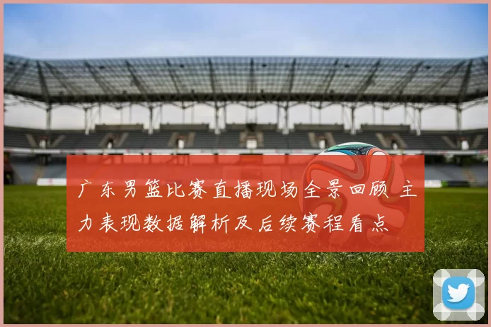 广东男篮比赛直播现场全景回顾 主力表现数据解析及后续赛程看点