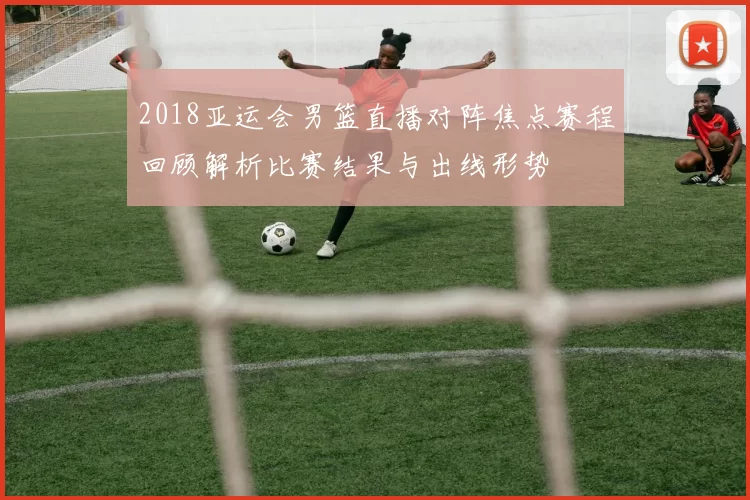 2018亚运会男篮直播对阵焦点赛程回顾解析比赛结果与出线形势