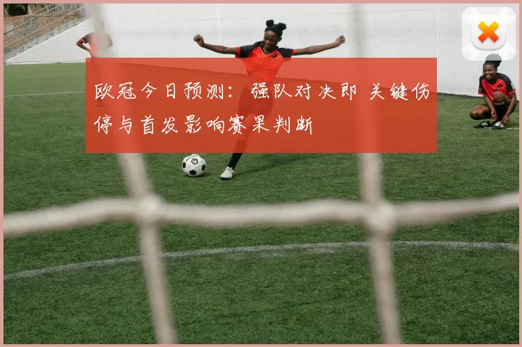 欧冠今日预测：强队对决即 关键伤停与首发影响赛果判断