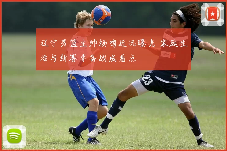 辽宁男篮主帅杨鸣近况曝光 家庭生活与新赛季备战成看点