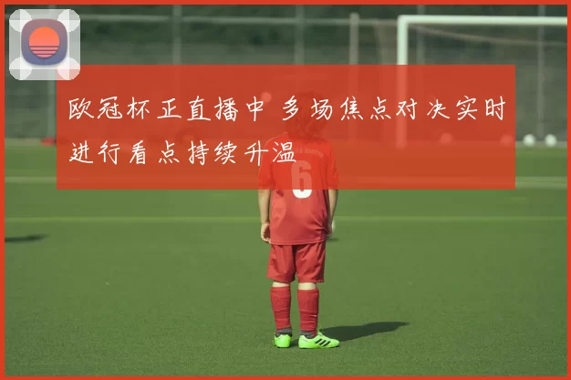 欧冠杯正直播中 多场焦点对决实时进行看点持续升温